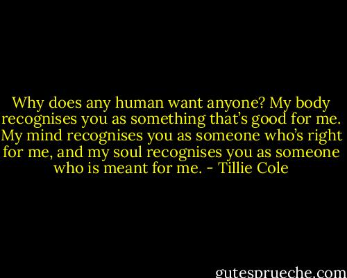 Why does any human want anyone? My body recognises you as something that’s good for me. My mind recognises you as someone who’s right for me, and my soul recognises you as someone who is meant for me. - Tillie Cole