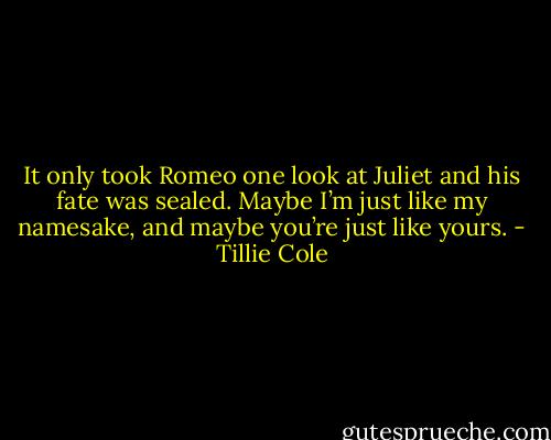 It only took Romeo one look at Juliet and his fate was sealed. Maybe I’m just like my namesake, and maybe you’re just like yours. - Tillie Cole