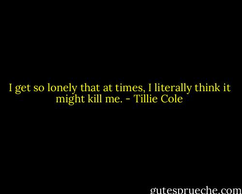 I get so lonely that at times, I literally think it might kill me. - Tillie Cole