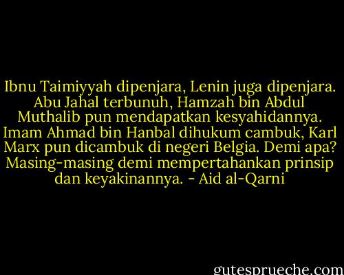 Ibnu Taimiyyah dipenjara, Lenin juga dipenjara. Abu Jahal terbunuh, Hamzah bin Abdul Muthalib pun mendapatkan kesyahidannya. Imam Ahmad bin Hanbal dihukum cambuk, Karl Marx pun dicambuk di negeri Belgia. Demi apa? Masing-masing demi mempertahankan prinsip dan keyakinannya. - Aid al-Qarni
