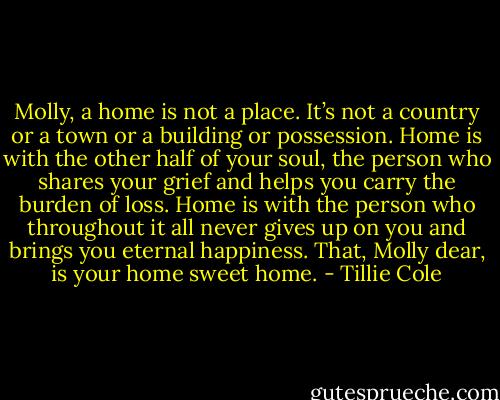 Molly, a home is not a place. It’s not a country or a town or a building or possession. Home is with the other half of your soul, the person who shares your grief and helps you carry the burden of loss. Home is with the person who throughout it all never gives up on you and brings you eternal happiness. That, Molly dear, is your home sweet home. - Tillie Cole