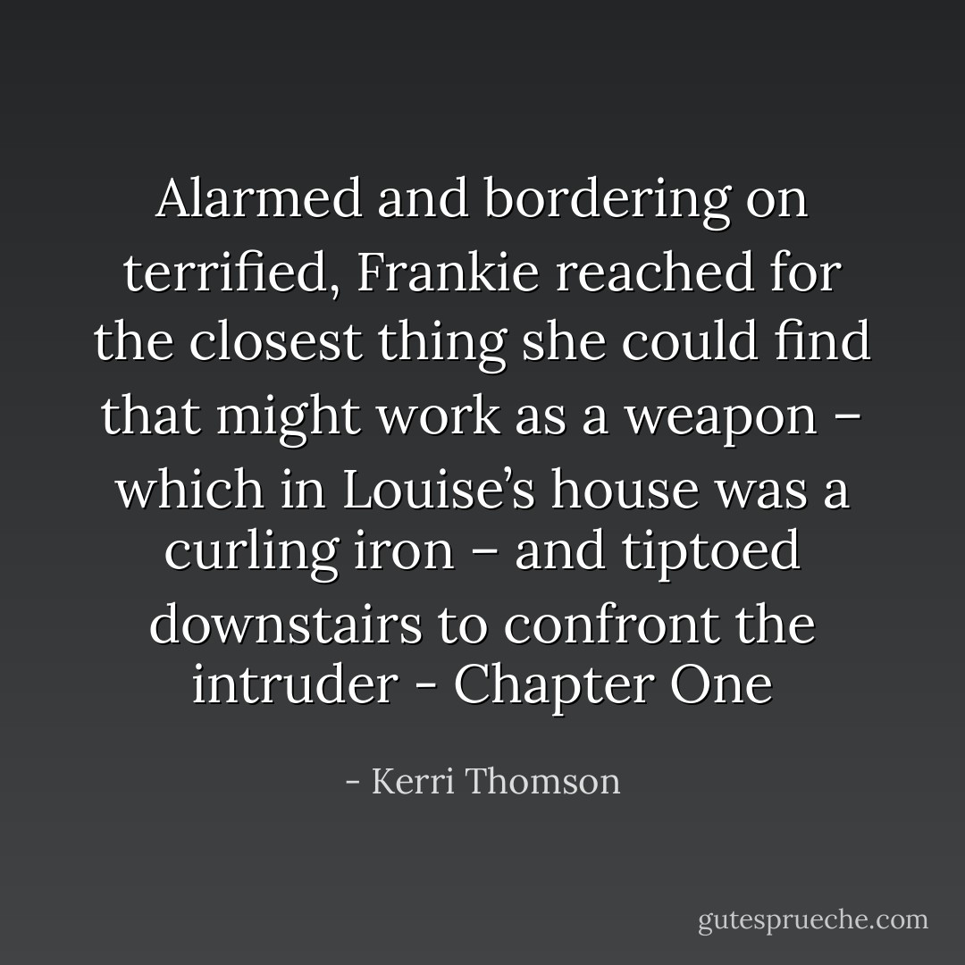 Alarmed and bordering on terrified, Frankie reached for the closest thing she could find that might work as a weapon – which in Louise’s house was a curling iron – and tiptoed downstairs to confront the intruder - Chapter One - Kerri Thomson
