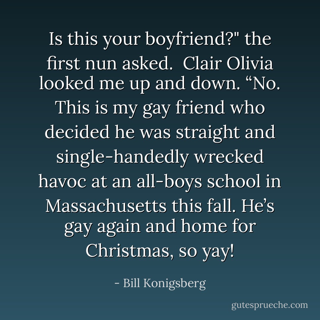 Is this your boyfriend?" the first nun asked. <br />Clair Olivia looked me up and down. “No. This is my gay friend who decided he was straight and single-handedly wrecked havoc at an all-boys school in Massachusetts this fall. He’s gay again and home for Christmas, so yay! - Bill Konigsberg