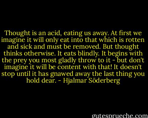 Thought is an acid, eating us away. At first we imagine it will only eat into that which is rotten and sick and must be removed. But thought thinks otherwise. It eats blindly. It begins with the prey you most gladly throw to it - but don't imagine it will be content with that! It doesn't stop until it has gnawed away the last thing you hold dear. - Hjalmar Söderberg
