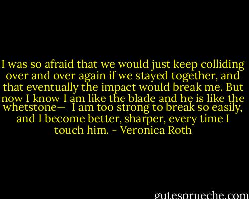 I was so afraid that we would just keep colliding over and over again if we stayed together, and that eventually the impact would break me. But now I know I am like the blade and he is like the whetstone— <br />I am too strong to break so easily, and I become better, sharper, every time I touch him. - Veronica Roth