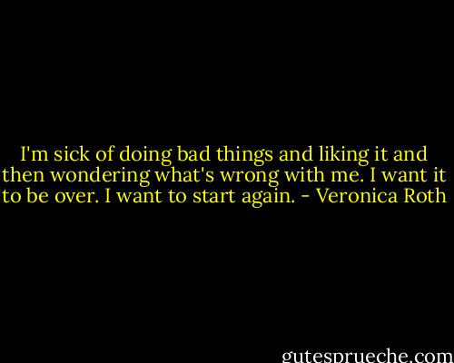 I'm sick of doing bad things and liking it and then wondering what's wrong with me. I want it to be over. I want to start again. - Veronica Roth