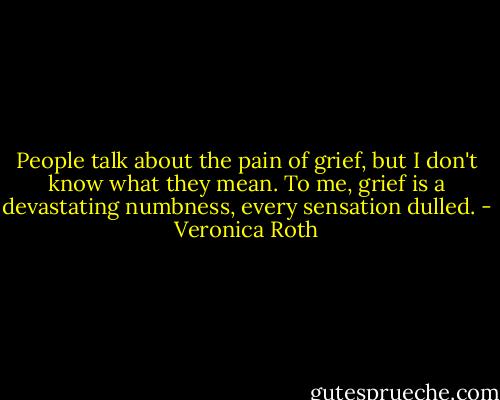 People talk about the pain of grief, but I don't know what they mean. To me, grief is a devastating numbness, every sensation dulled. - Veronica Roth