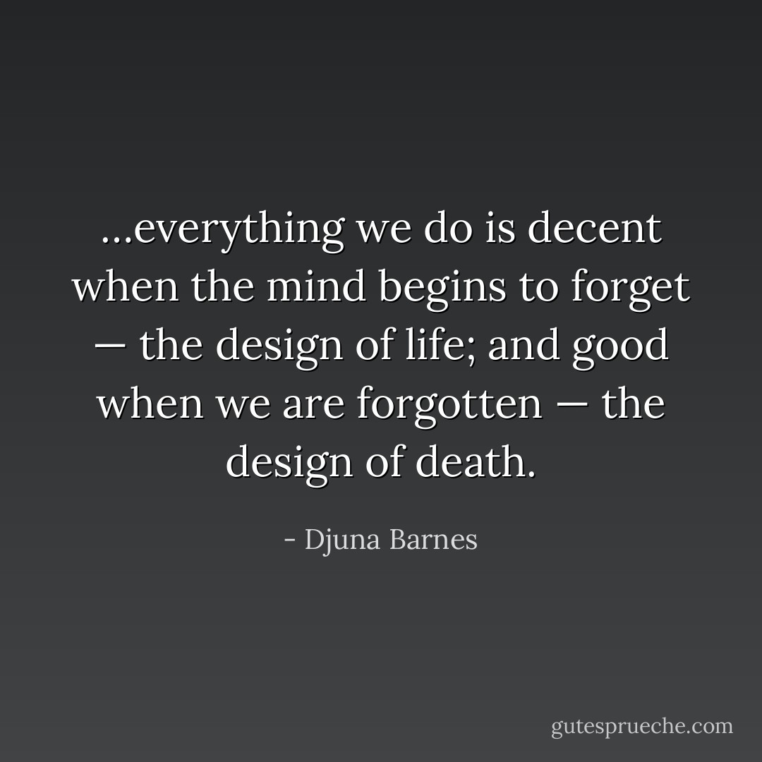 …everything we do is decent when the mind begins to forget — the design of life; and good when we are forgotten — the design of death. - Djuna Barnes