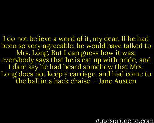 I do not believe a word of it, my dear. If he had been so very agreeable, he would have talked to Mrs. Long. But I can guess how it was; everybody says that he is eat up with pride, and I dare say he had heard somehow that Mrs. Long does not keep a carriage, and had come to the ball in a hack chaise. - Jane Austen
