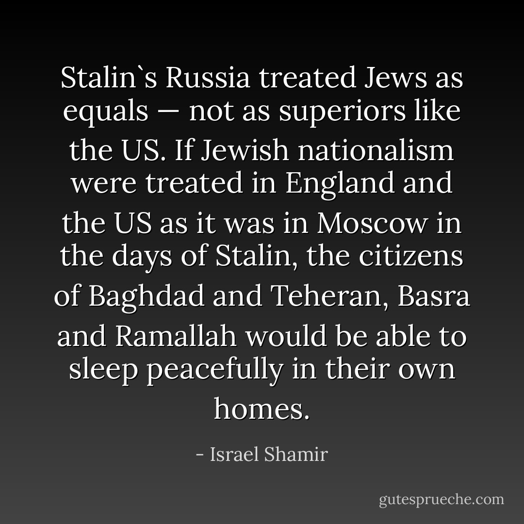 Stalin`s Russia treated Jews as equals — not as superiors like the US. If Jewish nationalism were treated in England and the US as it was in Moscow in the days of Stalin, the citizens of Baghdad and Teheran, Basra and Ramallah would be able to sleep peacefully in their own homes. - Israel Shamir