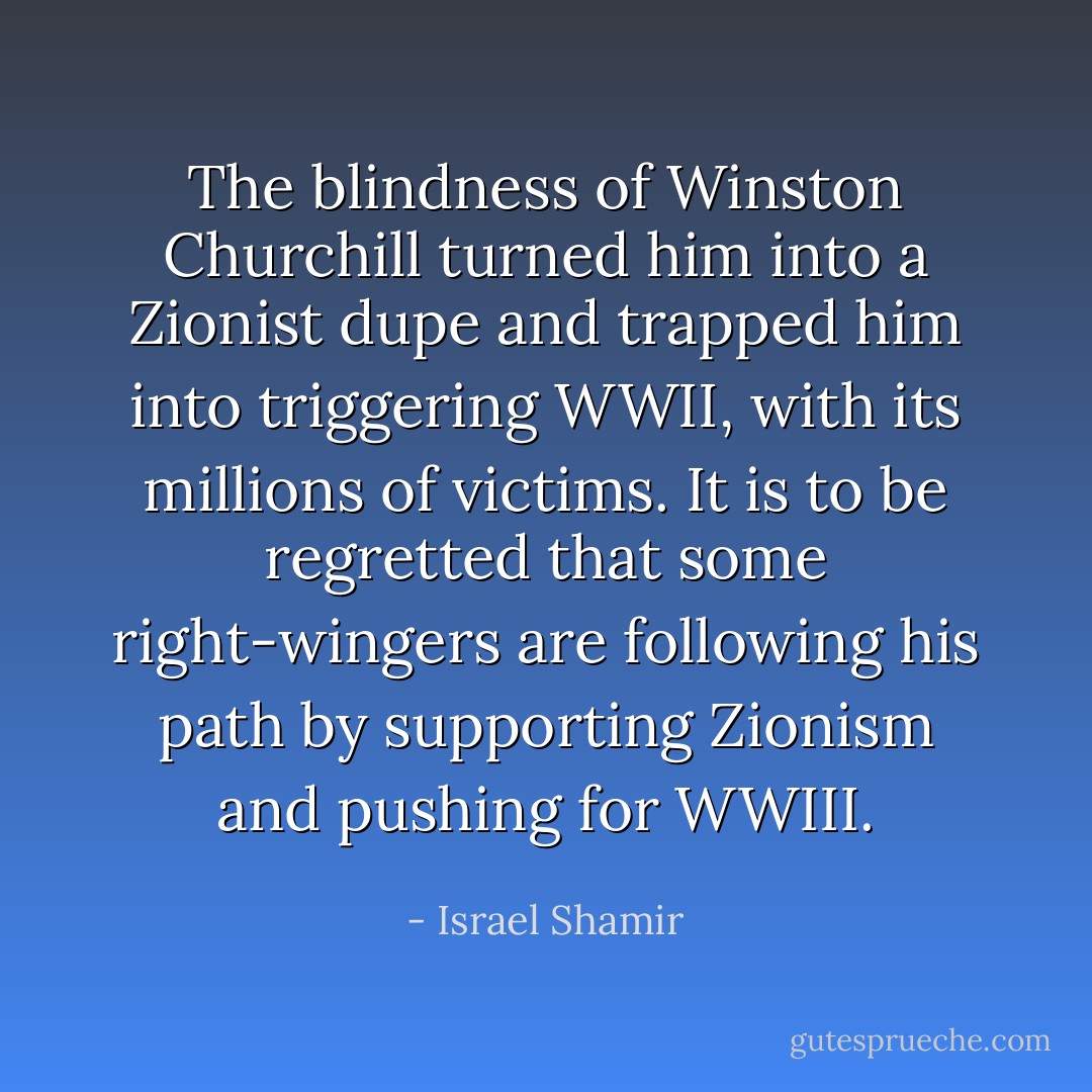 The blindness of Winston Churchill turned him into a Zionist dupe and trapped him into triggering WWII, with its millions of victims. It is to be regretted that some right-wingers are following his path by supporting Zionism and pushing for WWIII. - Israel Shamir
