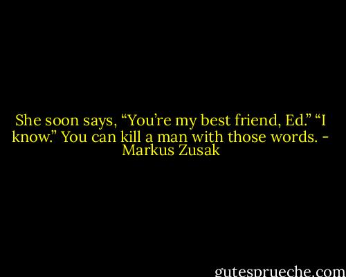 She soon says, “You’re my best friend, Ed.”<br />“I know.”<br />You can kill a man with those words. - Markus Zusak