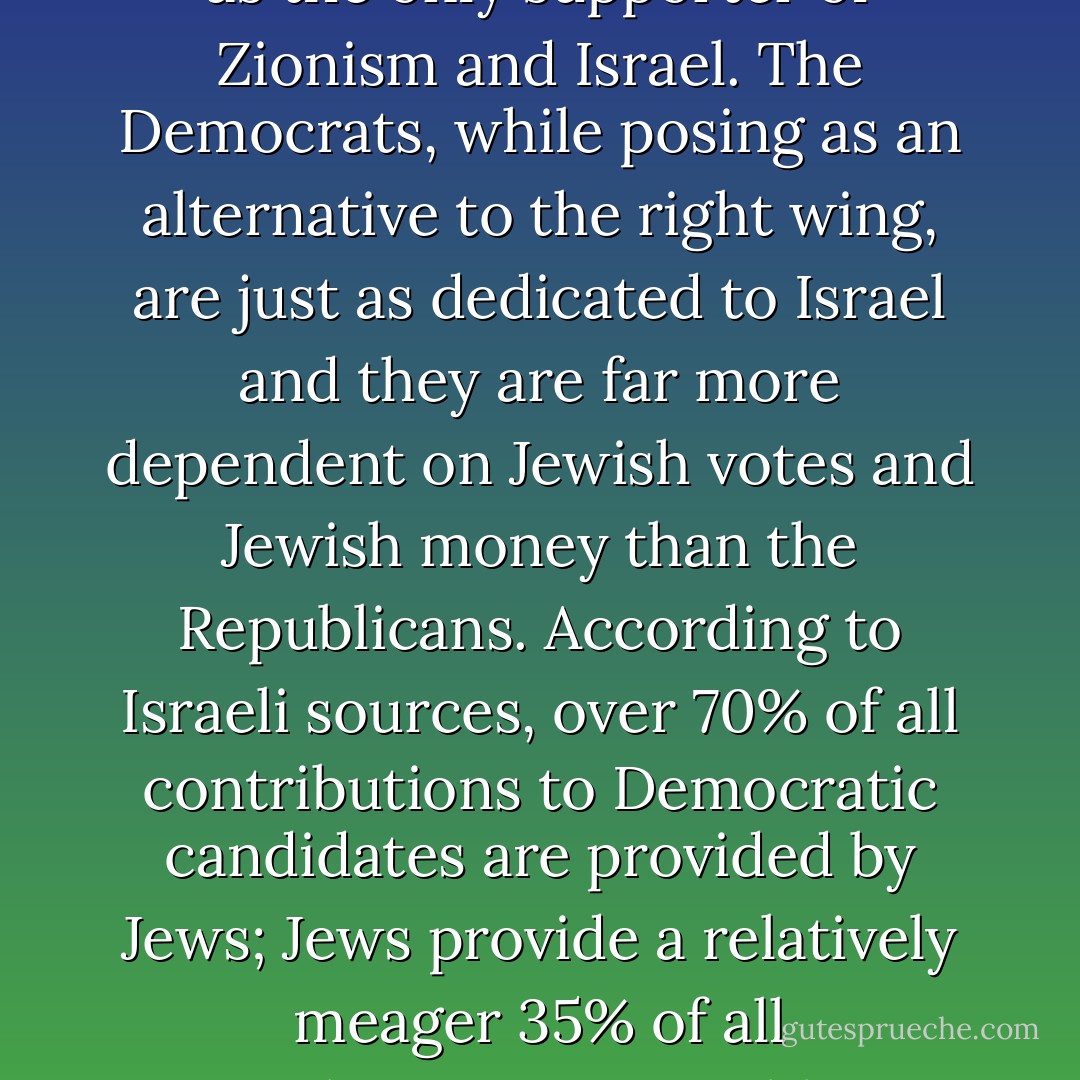 It is intellectually dishonest to present the Republican Party as the only supporter of Zionism and Israel. The Democrats, while posing as an alternative to the right wing, are just as dedicated to Israel and they are far more dependent on Jewish votes and Jewish money than the Republicans. According to Israeli sources, over 70% of all contributions to Democratic candidates are provided by Jews; Jews provide a relatively meager 35% of all contributions to Republican candidates. - Israel Shamir