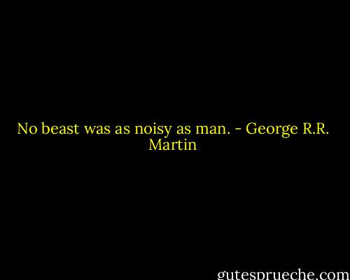 No beast was as noisy as man. - George R.R. Martin