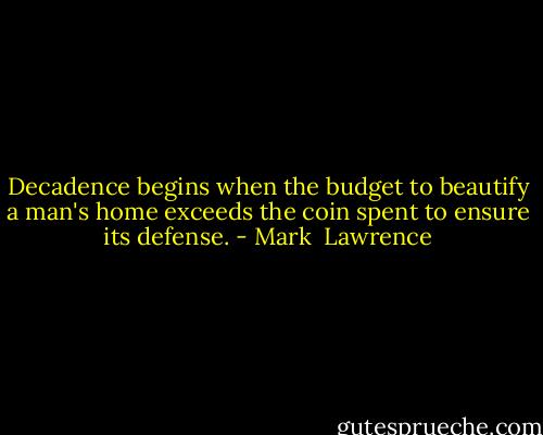 Decadence begins when the budget to beautify a man's home exceeds the coin spent to ensure its defense. - Mark  Lawrence