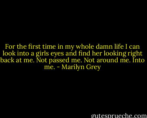 For the first time in my whole damn life I can look into a girls eyes and find her looking right back at me. Not passed me. Not around me. Into me. - Marilyn Grey