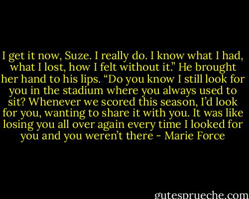 I get it now, Suze. I really do. I know what I had, what I lost, how I felt without it.” He brought her hand to his lips. “Do you know I still look for you in the stadium where you always used to sit? Whenever we scored this season, I’d look for you, wanting to share it with you. It was like losing you all over again every time I looked for you and you weren’t there - Marie Force