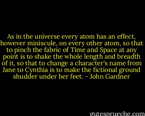 As in the universe every atom has an effect, however miniscule, on every other atom, so that to pinch the fabric of Time and Space at any point is to shake the whole length and breadth of it, so that to change a character's name from Jane to Cynthia is to make the fictional ground shudder under her feet. - John Gardner