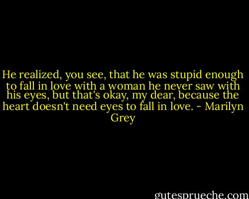 He realized, you see, that he was stupid enough to fall in love with a woman he never saw with his eyes, but that's okay, my dear, because the heart doesn't need eyes to fall in love. - Marilyn Grey