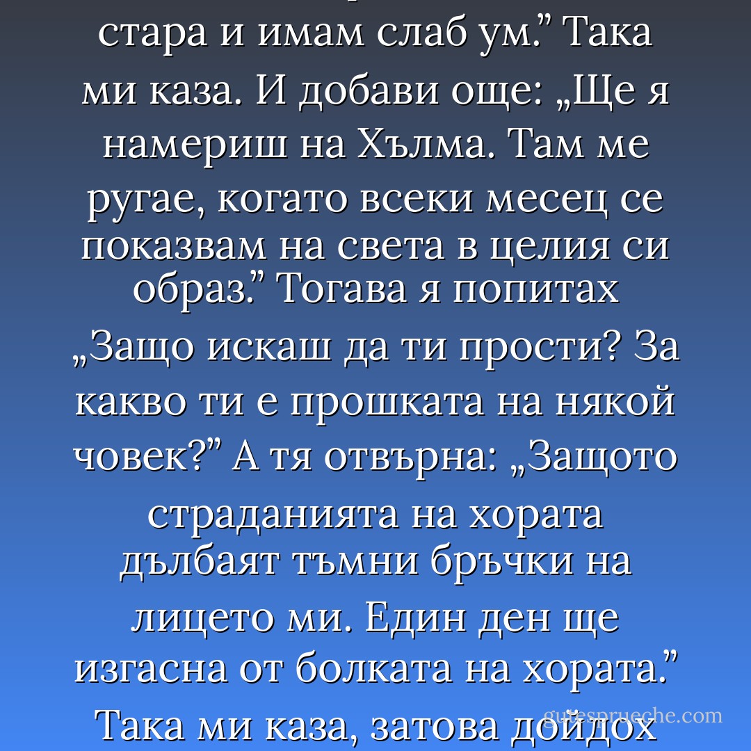 - Сънувах – обади се Кклоска – че луната почука на прозореца ми и каза: „Нямаш майка, Клоске, а дъщеря ти няма баба, нали?” „Да” – отговорих. А тя: „В селото има самотна добра жена, която нараних, вече даже не знам защо. Няма нито деца, нито внуци. Иди при нея и й кажи да ми прости. Вече съм стара и имам слаб ум.” Така ми каза. И добави още: „Ще я намериш на Хълма. Там ме ругае, когато всеки месец се показвам на света в целия си образ.” Тогава я попитах „Защо искаш да ти прости? За какво ти е прошката на някой човек?” А тя отвърна: „Защото страданията на хората дълбаят тъмни бръчки на лицето ми. Един ден ще изгасна от болката на хората.” Така ми каза, затова дойдох тук.<br />Флорентинка погледна проницателно в очите Клоска.<br />- Истина ли е това?<br />- Истина е. Самата истина.<br />- Иска да й простя?<br />- Да.<br />- И ти да ми станеш дъщеря, а тя – внучка?<br />- Така ми каза.<br />Флорентинка вдигна лице към небето и нещо проблясна в бледите й очи. - Olga Tokarczuk