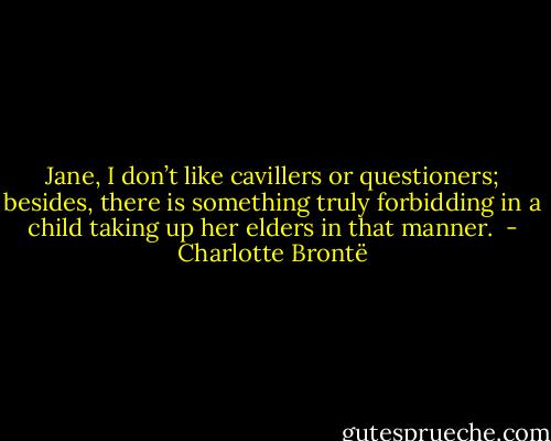 Jane, I don’t like cavillers or questioners; besides, there is something truly forbidding in a child taking up her elders in that manner.  - Charlotte Brontë