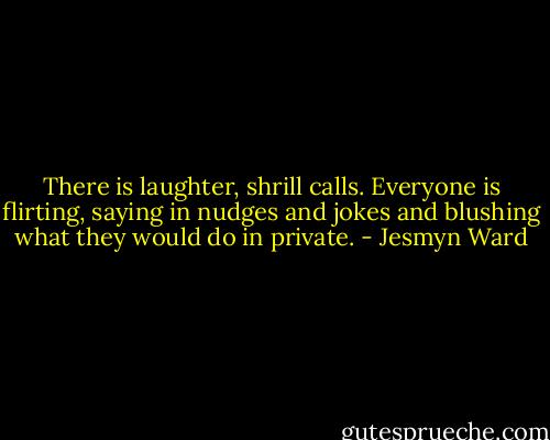 There is laughter, shrill calls. Everyone is flirting, saying in nudges and jokes and blushing what they would do in private. - Jesmyn Ward