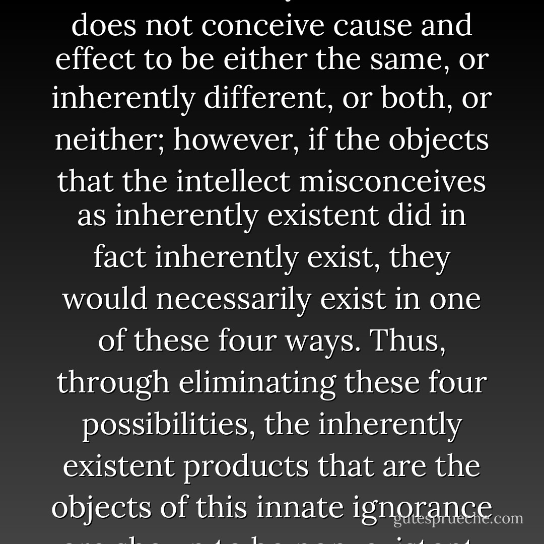 Refutations of the views of inherently existent production are not just refutations of rival systems but should be taken as a branch of the process of overcoming one's own innate sense that things are inherently produced. The innate non-analytical intellect does not conceive cause and effect to be either the same, or inherently different, or both, or neither; however, if the objects that the intellect misconceives as inherently existent did in fact inherently exist, they would necessarily exist in one of these four ways. Thus, through eliminating these four possibilities, the inherently existent products that are the objects of this innate ignorance are shown to be non-existent. By attacking in this way the falsely conceived object, the falsely conceiving subject is gradually overcome. The false subject is removed by overcoming belief in the false object. - Jeffrey Hopkins