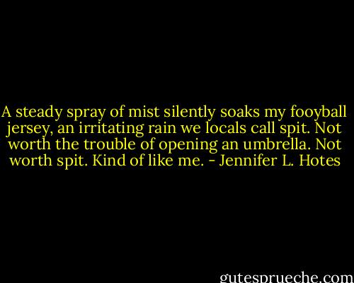 A steady spray of mist silently soaks my fooyball jersey, an irritating rain we locals call spit. Not worth the trouble of opening an umbrella. Not worth spit. Kind of like me. - Jennifer L. Hotes