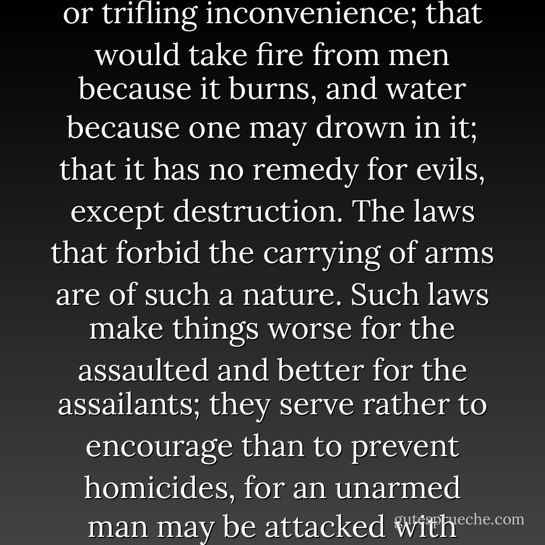 False is the idea of utility that sacrifices a thousand real advantages for one imaginary or trifling inconvenience; that would take fire from men because it burns, and water because one may drown in it; that it has no remedy for evils, except destruction. The laws that forbid the carrying of arms are of such a nature. Such laws make things worse for the assaulted and better for the assailants; they serve rather to encourage than to prevent homicides, for an unarmed man may be attacked with greater confidence than an armed man. - Cesare Beccaria