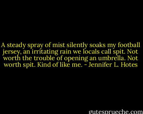 A steady spray of mist silently soaks my football jersey, an irritating rain we locals call spit. Not worth the trouble of opening an umbrella. Not worth spit. Kind of like me. - Jennifer L. Hotes