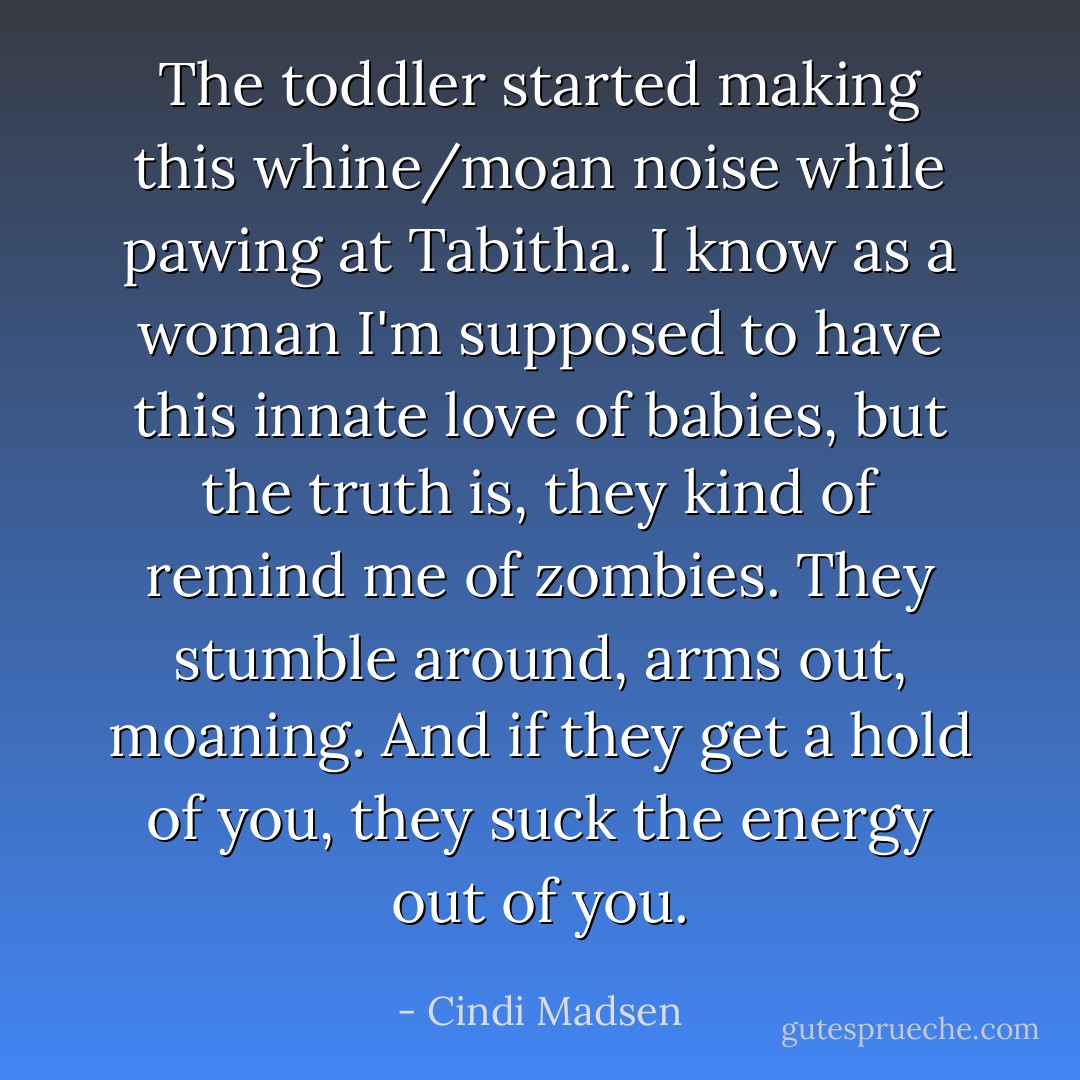 The toddler started making this whine/moan noise while pawing at Tabitha. I know as a woman I'm supposed to have this innate love of babies, but the truth is, they kind of remind me of zombies. They stumble around, arms out, moaning. And if they get a hold of you, they suck the energy out of you. - Cindi Madsen