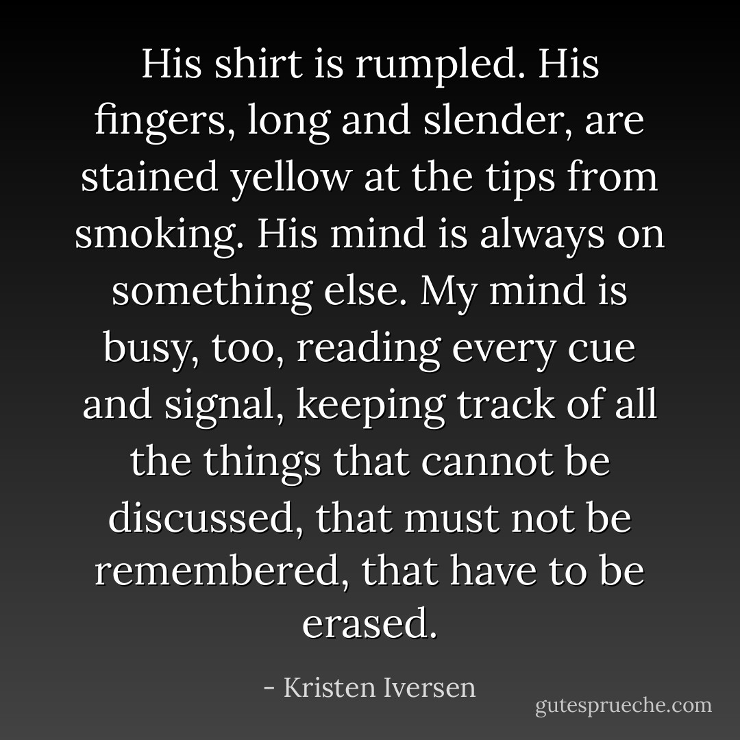 His shirt is rumpled. His fingers, long and slender, are stained yellow at the tips from smoking. His mind is always on something else. My mind is busy, too, reading every cue and signal, keeping track of all the things that cannot be discussed, that must not be remembered, that have to be erased. - Kristen Iversen