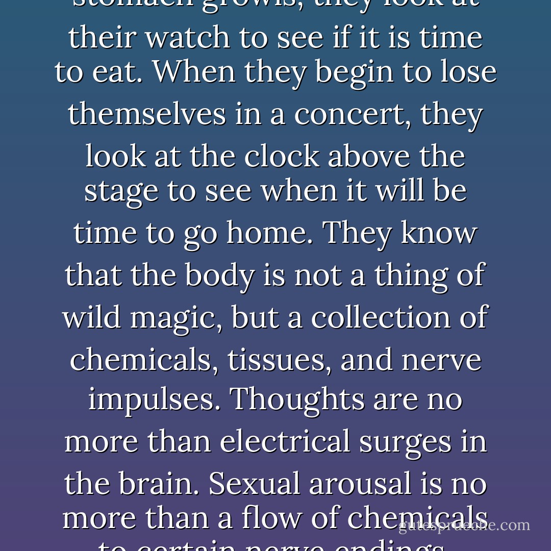 Then there are those who think their bodies don't exist. They live by mechanical time. They rise at seven o'clock in the morning. They eat their lunch at noon and their supper at six. They arrive at their appointments on time, precisely by the clock. They make love between eight and ten at night. They work forty hours a week, read the Sunday paper on Sunday, play chess on Tuesday nights. When their stomach growls, they look at their watch to see if it is time to eat. When they begin to lose themselves in a concert, they look at the clock above the stage to see when it will be time to go home. They know that the body is not a thing of wild magic, but a collection of chemicals, tissues, and nerve impulses. Thoughts are no more than electrical surges in the brain. Sexual arousal is no more than a flow of chemicals to certain nerve endings. Sadness no more than a bit of acid transfixed in the cerebellum. In short, the body is a machine, subject to the same laws of electricity and mechanics as an electron or clock. As such, the body must be addressed in the language of physics. And if the body speaks, it is the speaking only of so many levers and forces. The body is a thing to be ordered, not obeyed. - Alan Lightman