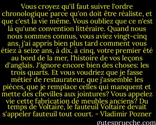 Vous croyez qu'il faut suivre l'ordre chronologique parce qu'on doit être réaliste, et que c'est la vie même. Vous oubliez que ce n'est là qu'une convention littéraire. Quand nous nous sommes connus, vous aviez vingt-cinq ans, j'ai appris bien plus tard comment vous étiez à seize ans, à dix, à cinq, votre premier été au bord de la mer, l'histoire de vos leçons d'anglais. J'ignore encore bien des choses: les trois quarts. Et vous voudriez que je fasse métier de restaurateur, que j'assemble les pièces, que je remplace celles qui manquent et mette des chevilles aux jointures? Vous appelez vie cette fabrication de meubles anciens? Du temps de Voltaire, le fauteuil Voltaire devait s'appeler fauteuil tout court. - Vladimir Pozner