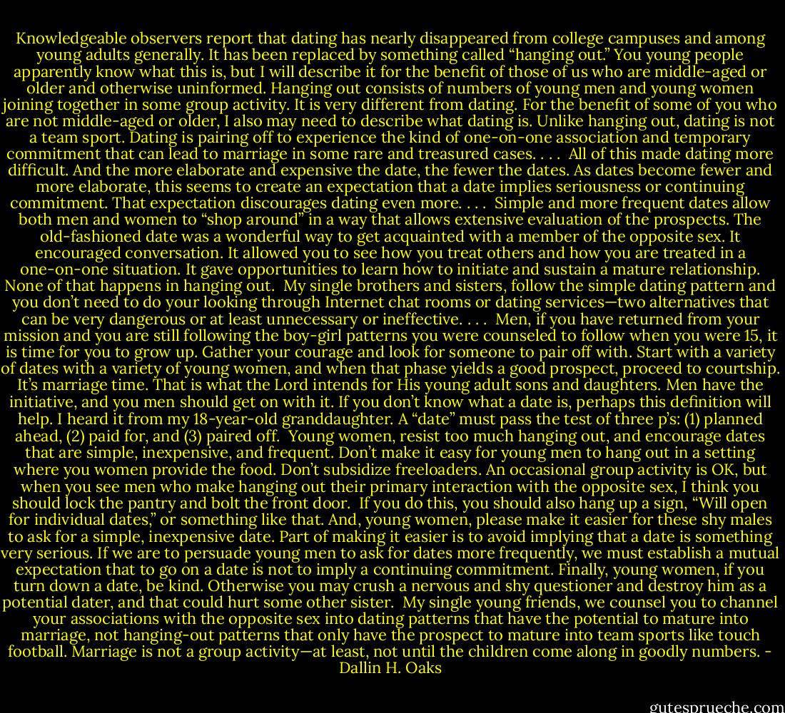 Knowledgeable observers report that dating has nearly disappeared from college campuses and among young adults generally. It has been replaced by something called “hanging out.” You young people apparently know what this is, but I will describe it for the benefit of those of us who are middle-aged or older and otherwise uninformed. Hanging out consists of numbers of young men and young women joining together in some group activity. It is very different from dating.<br />For the benefit of some of you who are not middle-aged or older, I also may need to describe what dating is. Unlike hanging out, dating is not a team sport. Dating is pairing off to experience the kind of one-on-one association and temporary commitment that can lead to marriage in some rare and treasured cases. . . .<br /><br />All of this made dating more difficult. And the more elaborate and expensive the date, the fewer the dates. As dates become fewer and more elaborate, this seems to create an expectation that a date implies seriousness or continuing commitment. That expectation discourages dating even more. . . .<br /><br />Simple and more frequent dates allow both men and women to “shop around” in a way that allows extensive evaluation of the prospects. The old-fashioned date was a wonderful way to get acquainted with a member of the opposite sex. It encouraged conversation. It allowed you to see how you treat others and how you are treated in a one-on-one situation. It gave opportunities to learn how to initiate and sustain a mature relationship. None of that happens in hanging out.<br /><br />My single brothers and sisters, follow the simple dating pattern and you don’t need to do your looking through Internet chat rooms or dating services—two alternatives that can be very dangerous or at least unnecessary or ineffective. . . .<br /><br />Men, if you have returned from your mission and you are still following the boy-girl patterns you were counseled to follow when you were 15, it is time for you to grow up. Gather your courage and look for someone to pair off with. Start with a variety of dates with a variety of young women, and when that phase yields a good prospect, proceed to courtship. It’s marriage time. That is what the Lord intends for His young adult sons and daughters. Men have the initiative, and you men should get on with it. If you don’t know what a date is, perhaps this definition will help. I heard it from my 18-year-old granddaughter. A “date” must pass the test of three p’s: (1) planned ahead, (2) paid for, and (3) paired off.<br /><br />Young women, resist too much hanging out, and encourage dates that are simple, inexpensive, and frequent. Don’t make it easy for young men to hang out in a setting where you women provide the food. Don’t subsidize freeloaders. An occasional group activity is OK, but when you see men who make hanging out their primary interaction with the opposite sex, I think you should lock the pantry and bolt the front door.<br /><br />If you do this, you should also hang up a sign, “Will open for individual dates,” or something like that. And, young women, please make it easier for these shy males to ask for a simple, inexpensive date. Part of making it easier is to avoid implying that a date is something very serious. If we are to persuade young men to ask for dates more frequently, we must establish a mutual expectation that to go on a date is not to imply a continuing commitment. Finally, young women, if you turn down a date, be kind. Otherwise you may crush a nervous and shy questioner and destroy him as a potential dater, and that could hurt some other sister.<br /><br />My single young friends, we counsel you to channel your associations with the opposite sex into dating patterns that have the potential to mature into marriage, not hanging-out patterns that only have the prospect to mature into team sports like touch football. Marriage is not a group activity—at least, not until the children come along in goodly numbers. - Dallin H. Oaks