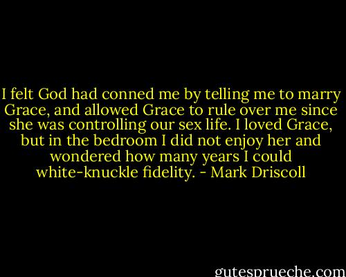 I felt God had conned me by telling me to marry Grace, and allowed Grace to rule over me since she was controlling our sex life. I loved Grace, but in the bedroom I did not enjoy her and wondered how many years I could white-knuckle fidelity. - Mark Driscoll