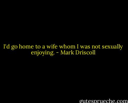 I'd go home to a wife whom I was not sexually enjoying. - Mark Driscoll