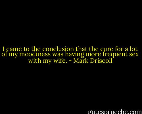 I came to the conclusion that the cure for a lot of my moodiness was having more frequent sex with my wife. - Mark Driscoll