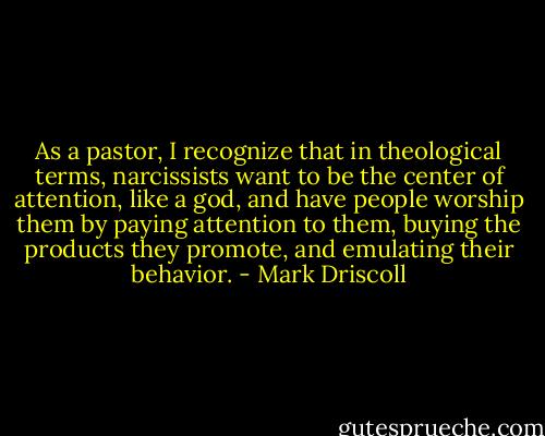As a pastor, I recognize that in theological terms, narcissists want to be the center of attention, like a god, and have people worship them by paying attention to them, buying the products they promote, and emulating their behavior. - Mark Driscoll