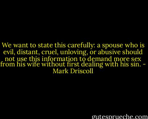 We want to state this carefully: a spouse who is evil, distant, cruel, unloving, or abusive should not use this information to demand more sex from his wife without first dealing with his sin. - Mark Driscoll
