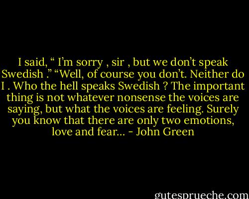 I said, “ I’m sorry , sir , but we don’t speak Swedish .”<br />“Well, of course you don’t. Neither do I . Who the hell speaks Swedish ? The important thing is not whatever nonsense the voices are saying, but what the voices are feeling. Surely you know that there are only two emotions, love and fear… - John Green