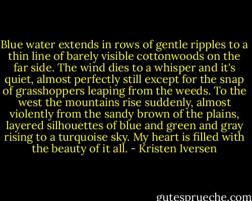 Blue water extends in rows of gentle ripples to a thin line of barely visible cottonwoods on the far side. The wind dies to a whisper and it's quiet, almost perfectly still except for the snap of grasshoppers leaping from the weeds. To the west the mountains rise suddenly, almost violently from the sandy brown of the plains, layered silhouettes of blue and green and gray rising to a turquoise sky. My heart is filled with the beauty of it all. - Kristen Iversen