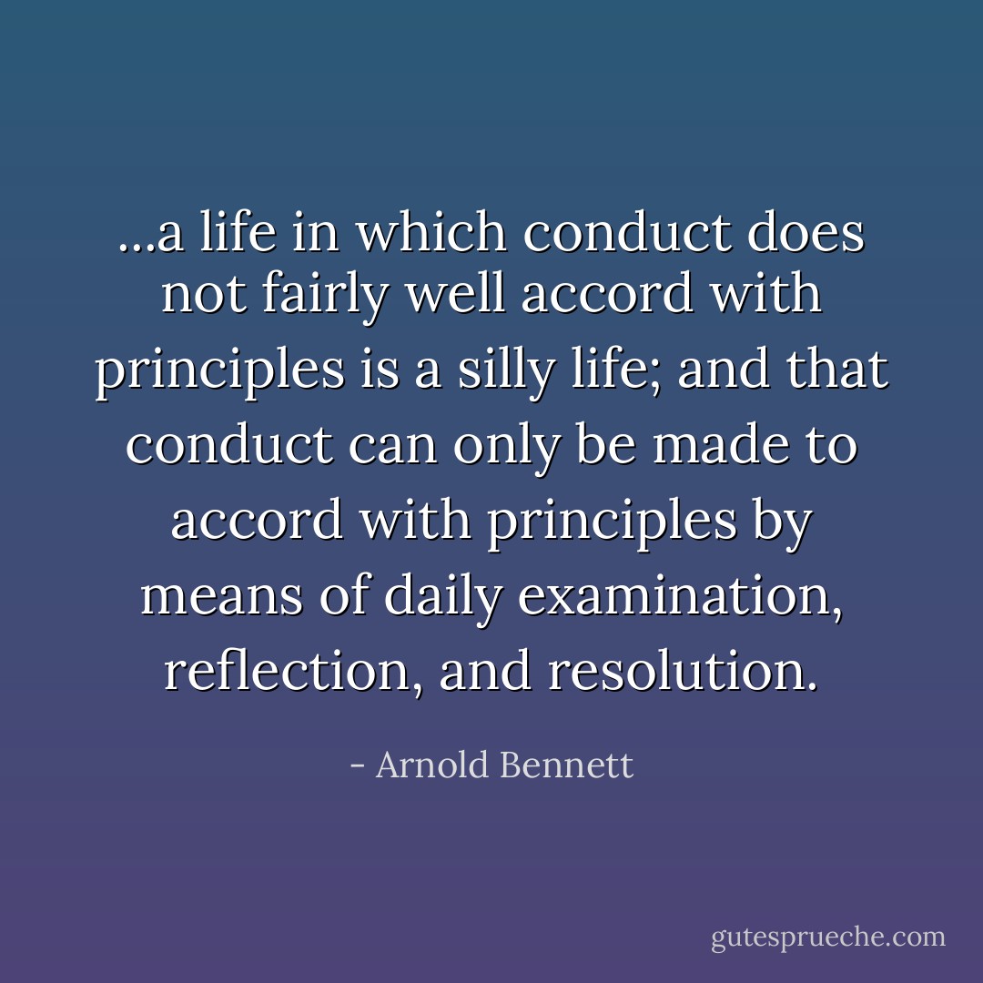 ...a life in which conduct does not fairly well accord with principles is a silly life; and that conduct can only be made to accord with principles by means of daily examination, reflection, and resolution. - Arnold Bennett