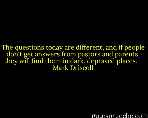 The questions today are different, and if people don't get answers from pastors and parents, they will find them in dark, depraved places. - Mark Driscoll