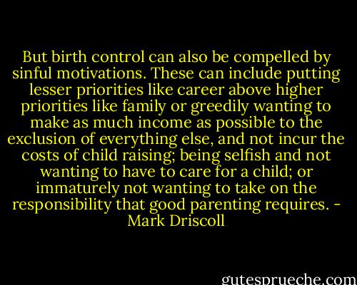 But birth control can also be compelled by sinful motivations. These can include putting lesser priorities like career above higher priorities like family or greedily wanting to make as much income as possible to the exclusion of everything else, and not incur the costs of child raising; being selfish and not wanting to have to care for a child; or immaturely not wanting to take on the responsibility that good parenting requires. - Mark Driscoll