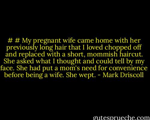 #<br /># My pregnant wife came home with her previously long hair that I loved chopped off and replaced with a short, mommish haircut. She asked what I thought and could tell by my face. She had put a mom's need for convenience before being a wife. She wept. - Mark Driscoll