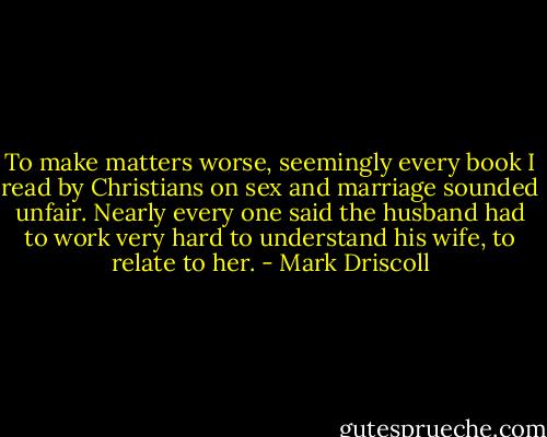 To make matters worse, seemingly every book I read by Christians on sex and marriage sounded unfair. Nearly every one said the husband had to work very hard to understand his wife, to relate to her. - Mark Driscoll