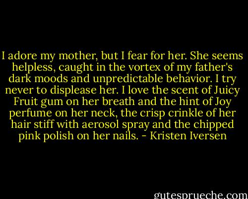 I adore my mother, but I fear for her. She seems helpless, caught in the vortex of my father's dark moods and unpredictable behavior. I try never to displease her. I love the scent of Juicy Fruit gum on her breath and the hint of Joy perfume on her neck, the crisp crinkle of her hair stiff with aerosol spray and the chipped pink polish on her nails. - Kristen Iversen