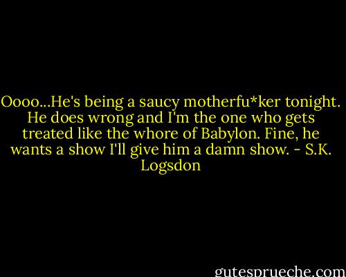 Oooo...He's being a saucy motherfu*ker tonight. He does wrong and I'm the one who gets treated like the whore of Babylon. Fine, he wants a show I'll give him a damn show. - S.K. Logsdon