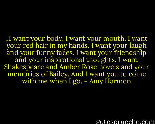 „I want your body. I want your mouth. I want your red hair in my hands. I want your laugh and your funny faces. I want your friendship and your inspirational thoughts. I want Shakespeare and Amber Rose novels and your memories of Bailey. And I want you to come with me when I go. - Amy Harmon